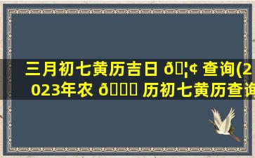 三月初七黄历吉日 🦢 查询(2023年农 🐈 历初七黄历查询)